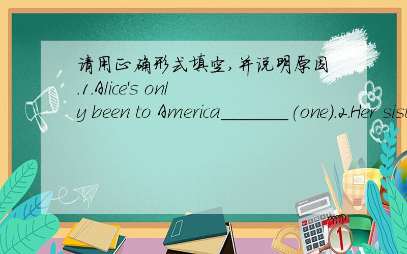 请用正确形式填空,并说明原因.1.Alice's only been to America_______(one).2.Her sister thinks reading is________(use).