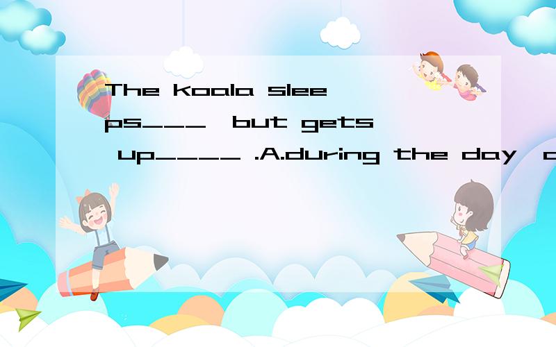 The koala sleeps___,but gets up____ .A.during the day,at the evening B.at day,during nightC.in the day,during the evening D.during the day,at night