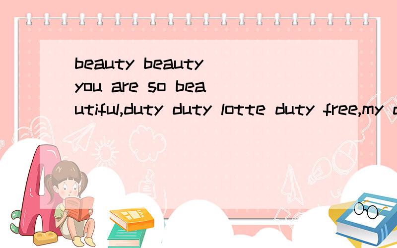 beauty beauty you are so beautiful,duty duty lotte duty free,my duty free,I wanna be with you谁知道是啥意思?