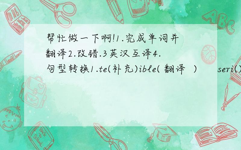 帮忙做一下啊!1.完成单词并翻译2.改错.3英汉互译4.句型转换1.te(补充)ible( 翻译  )      seri()s (      )      h()dache(       )      f()er(      )   c()gh(    )   2（1）our teacher doesn't has supper at school .       (2) unc