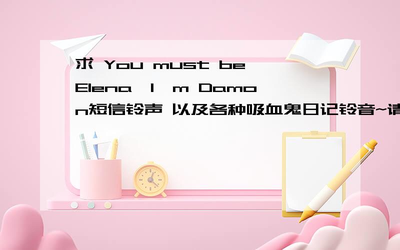 求 You must be Elena,I'm Damon短信铃声 以及各种吸血鬼日记铃音~请发送到 988-955@163.com