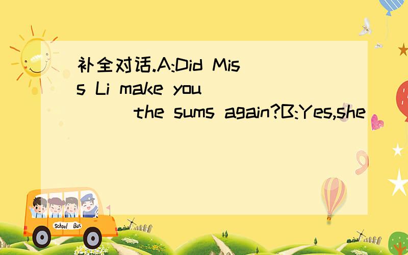 补全对话.A:Did Miss Li make you ___the sums again?B:Yes,she ___ A:Did you get them___B:No,I didn't .They 're very difficult.I need a calculator ___do it.A:Have you got ___?B:Yes,___you are.