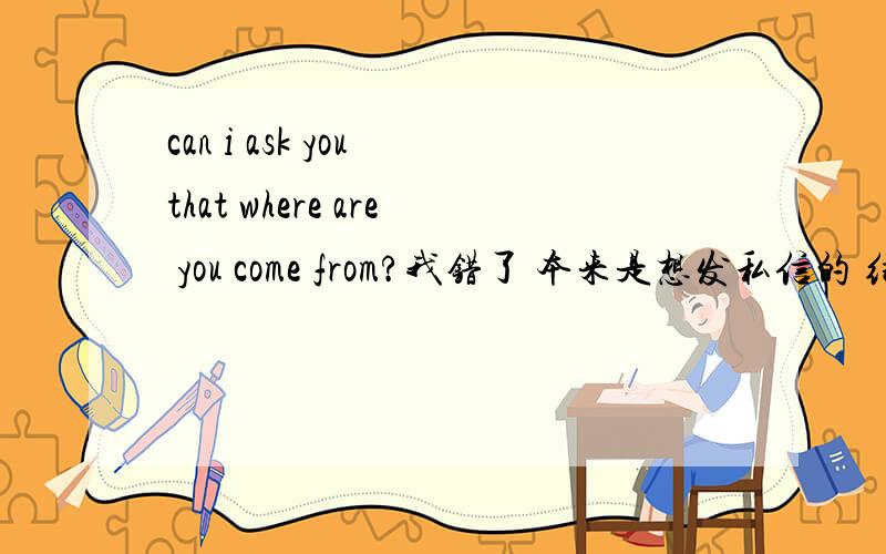 can i ask you that where are you come from?我错了 本来是想发私信的 结果发错了 不好意思哈 不过还是谢谢你们了