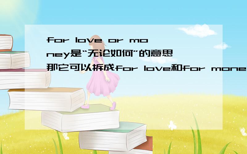 for love or money是“无论如何”的意思,那它可以拆成for love和for money吗?