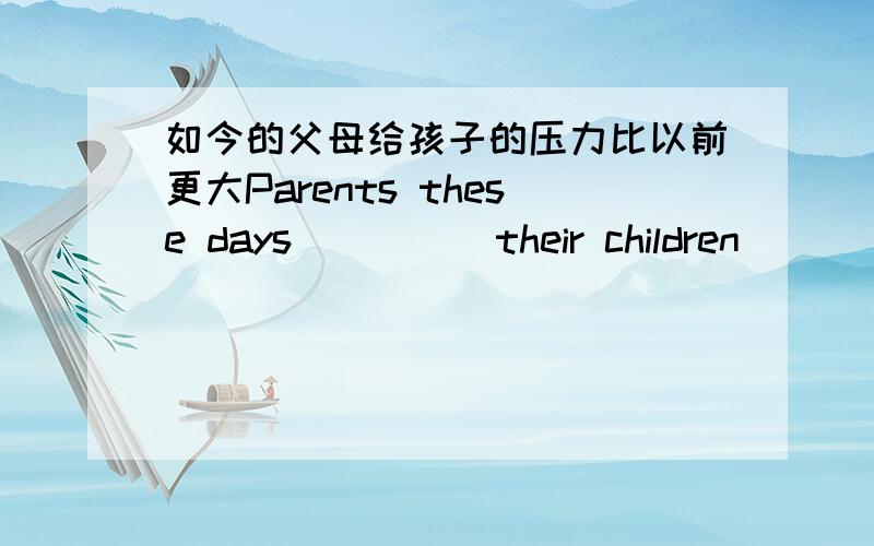 如今的父母给孩子的压力比以前更大Parents these days ____ their children___ ___ than before