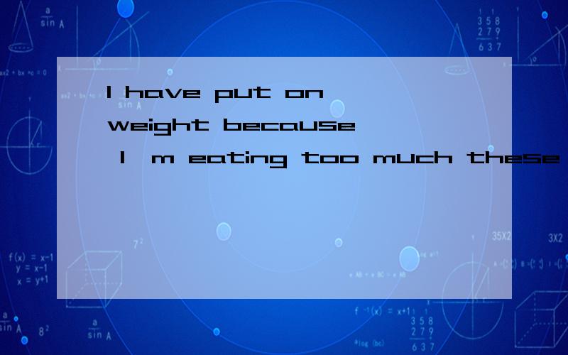 I have put on weight because I'm eating too much these days.这句话为什么对的