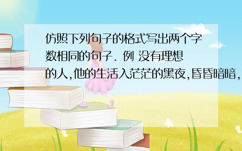 仿照下列句子的格式写出两个字数相同的句子. 例 没有理想的人,他的生活入茫茫的黑夜,昏昏暗暗,难见光