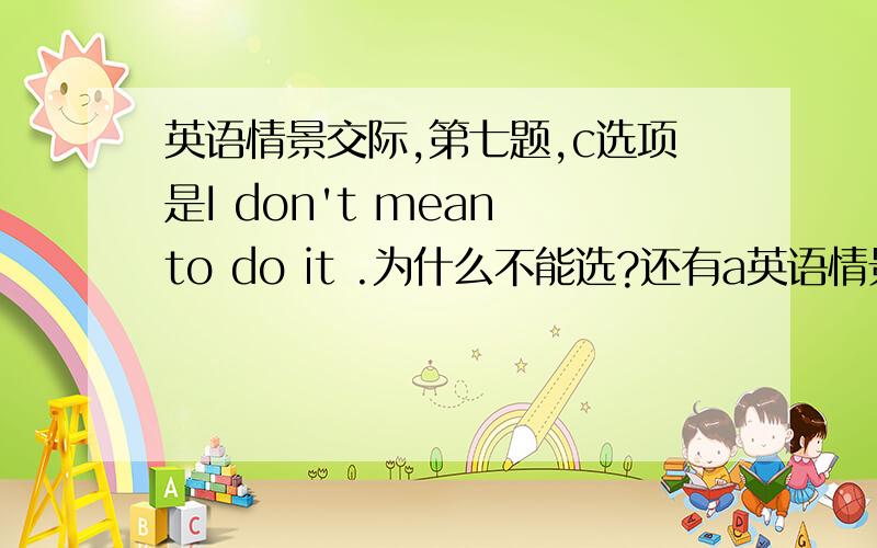 英语情景交际,第七题,c选项是I don't mean to do it .为什么不能选?还有a英语情景交际,第七题,c选项是I don't mean to do it . 为什么不能选?还有a选项为什么不能选