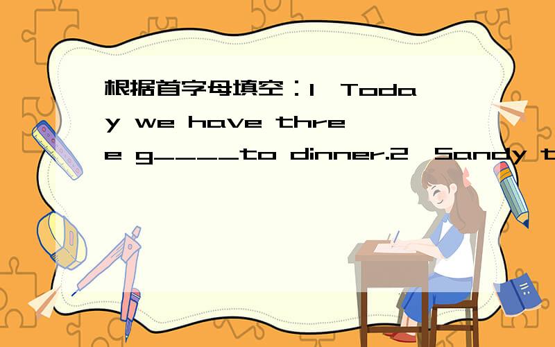 根据首字母填空：1、Today we have three g____to dinner.2、Sandy thought they could do some things by t______in the show,for example,singsing,dancing and so on.