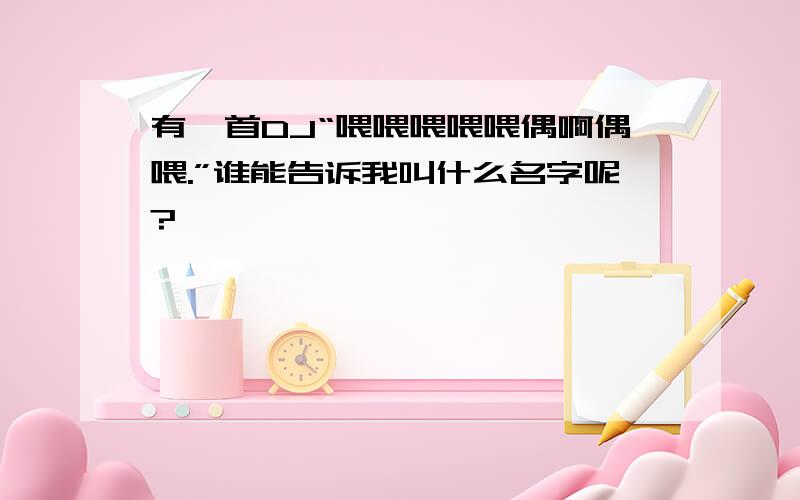 有一首DJ“喂喂喂喂喂偶啊偶喂.”谁能告诉我叫什么名字呢?