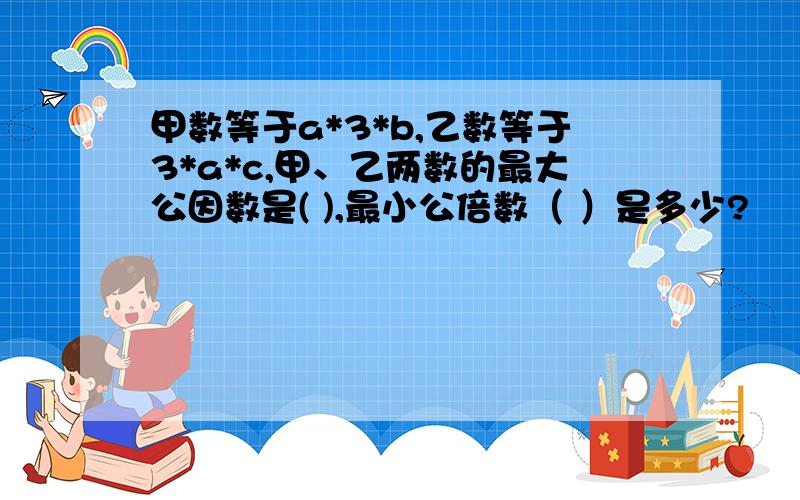 甲数等于a*3*b,乙数等于3*a*c,甲、乙两数的最大公因数是( ),最小公倍数（ ）是多少?