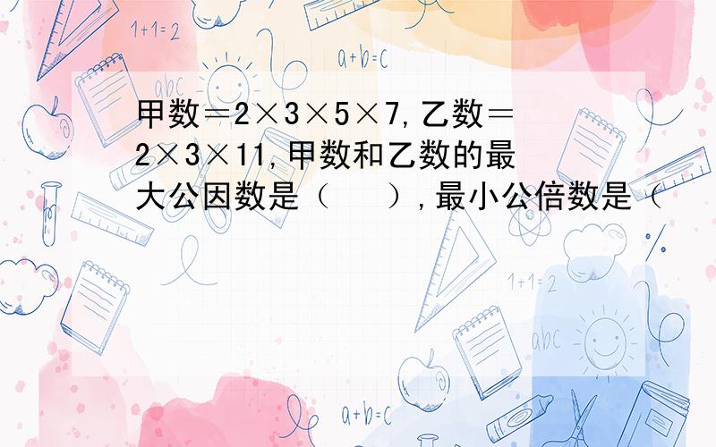 甲数＝2×3×5×7,乙数＝2×3×11,甲数和乙数的最大公因数是（   ）,最小公倍数是（    ）.过程