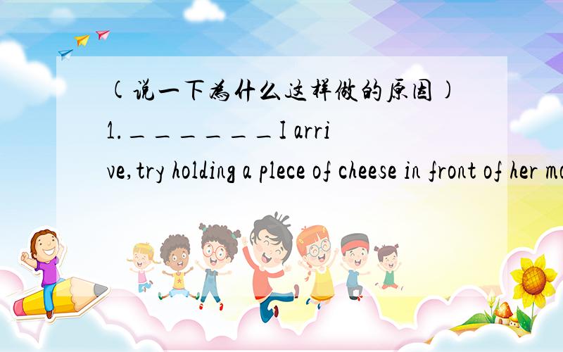 (说一下为什么这样做的原因)1.______I arrive,try holding a plece of cheese in front of her mouth A.When B.After C.Before D.While2.When the doctors arrived,he saw Mr Smith_______a fish in front of his wife's mouthA.was holding B.holds C.held