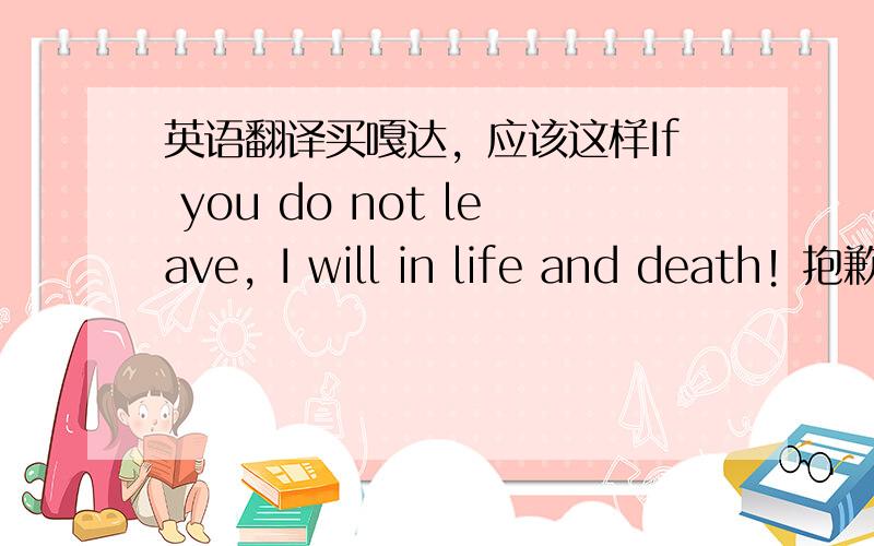 英语翻译买嘎达，应该这样If you do not leave，I will in life and death！抱歉抱歉！