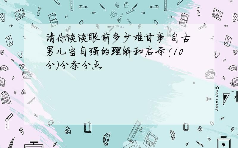 请你谈谈眼前多少难甘事 自古男儿当自强的理解和启示(10分）分条分点