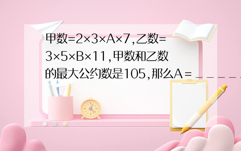 甲数=2×3×A×7,乙数=3×5×B×11,甲数和乙数的最大公约数是105,那么A＝______,B＝————