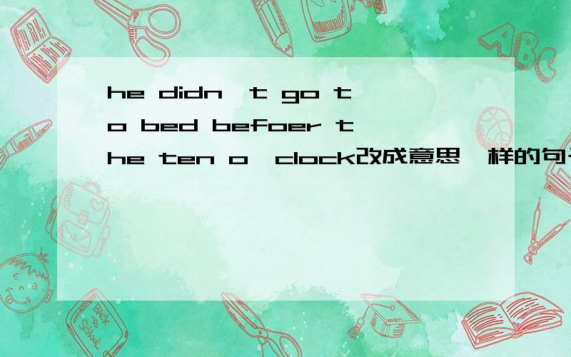 he didn't go to bed befoer the ten o'clock改成意思一样的句子 快 另外 还有 Tomorrow we will___with my classmates.选项是 Go Swimming Go skating Go swim Go skat 选哪个还有 the boys were playing when I got there 改成一般疑问