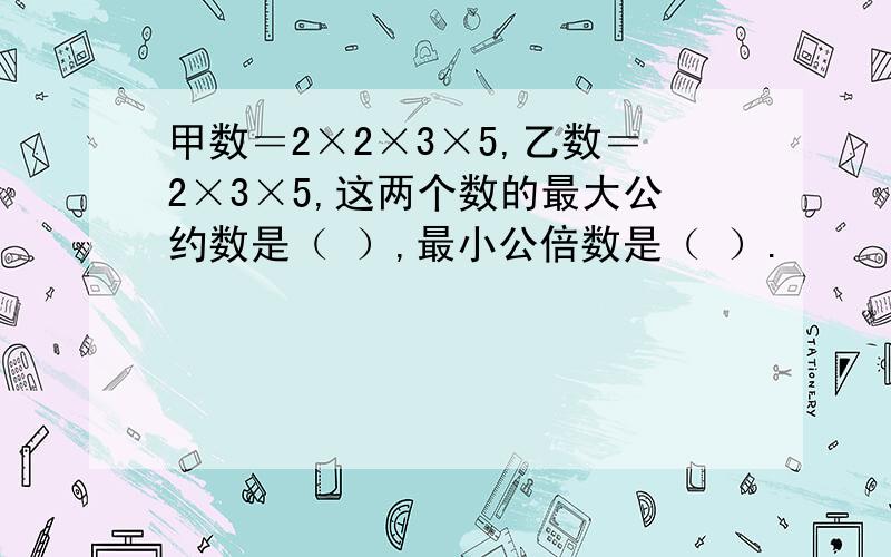 甲数＝2×2×3×5,乙数＝2×3×5,这两个数的最大公约数是（ ）,最小公倍数是（ ）.