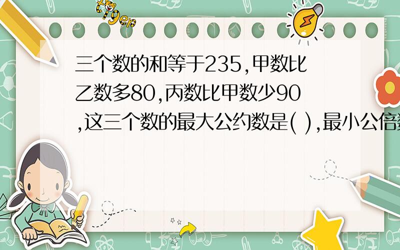 三个数的和等于235,甲数比乙数多80,丙数比甲数少90,这三个数的最大公约数是( ),最小公倍数是( )