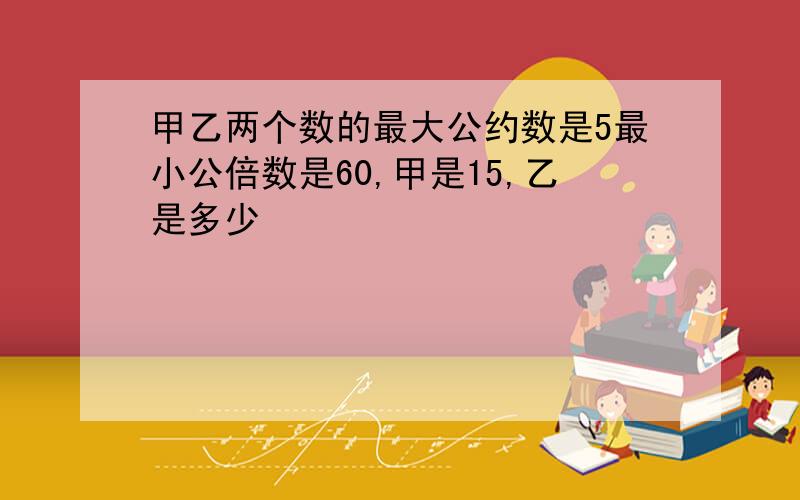 甲乙两个数的最大公约数是5最小公倍数是60,甲是15,乙是多少