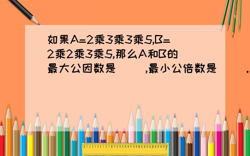 如果A=2乘3乘3乘5,B=2乘2乘3乘5,那么A和B的最大公因数是( ),最小公倍数是（ ）.