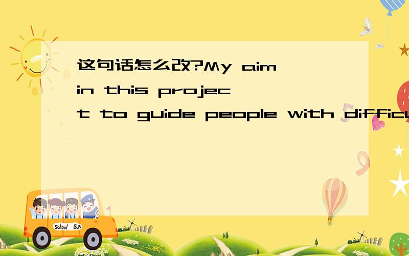 这句话怎么改?My aim in this project to guide people with difficulties to find solutions.