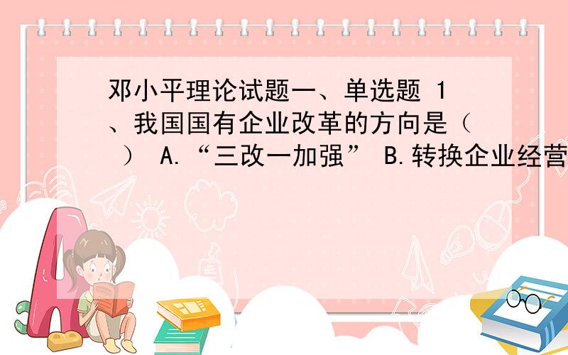 邓小平理论试题一、单选题 1、我国国有企业改革的方向是（ ） A.“三改一加强” B.转换企业经营机制 C.建立现代企业制度 D.国有经济的战略性调整 2、社会主义经济制度的基础是（ ） A.公