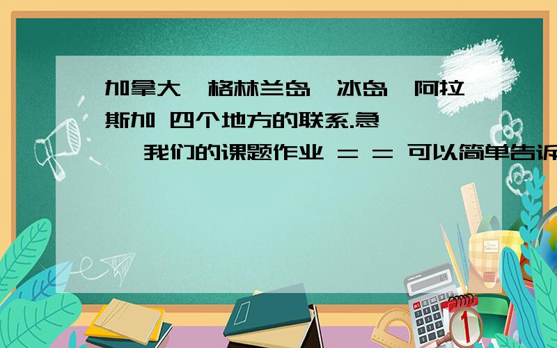 加拿大,格林兰岛,冰岛,阿拉斯加 四个地方的联系.急> < 我们的课题作业 = = 可以简单告诉我一下这几个国家或者地方之间的联系吗,可以说地理位置或者政治历史上什么的联系.有比较好的答案