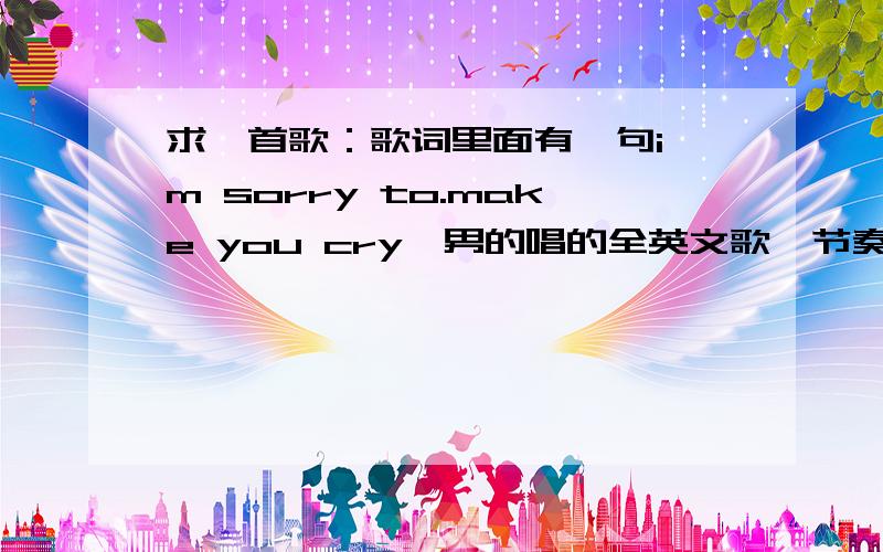 求一首歌：歌词里面有一句i'm sorry to.make you cry,男的唱的全英文歌,节奏也比较轻松欢快,大家帮帮找找吧,找出来名字就行,最好有链接啊.找对了追加100分,