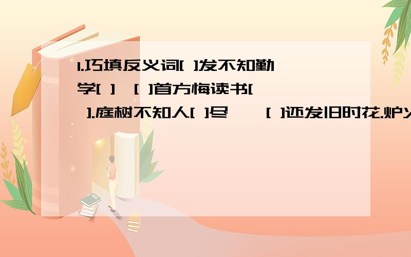 1.巧填反义词[ ]发不知勤学[ ],[ ]首方悔读书[ ].庭树不知人[ ]尽,舂[ ]还发旧时花.炉火照[ ][ ],[ ]红星乱紫烟.