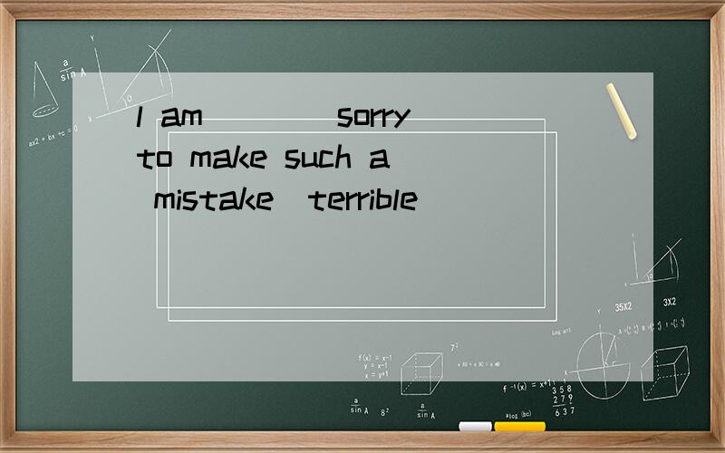 l am____sorry to make such a mistake(terrible)