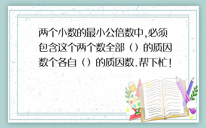 两个小数的最小公倍数中,必须包含这个两个数全部（）的质因数个各自（）的质因数.帮下忙!