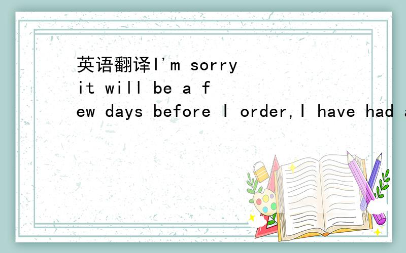 英语翻译I'm sorry it will be a few days before I order,I have had a death in my family.