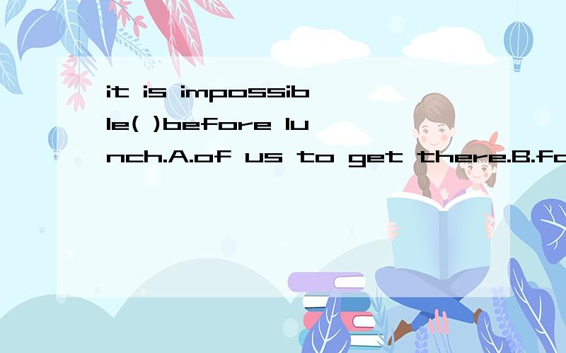 it is impossible( )before lunch.A.of us to get there.B.for us get there.C.to you to get there.D.you to get there.选择正确的,为什么?不好意思，B选项确实是for us to get there.