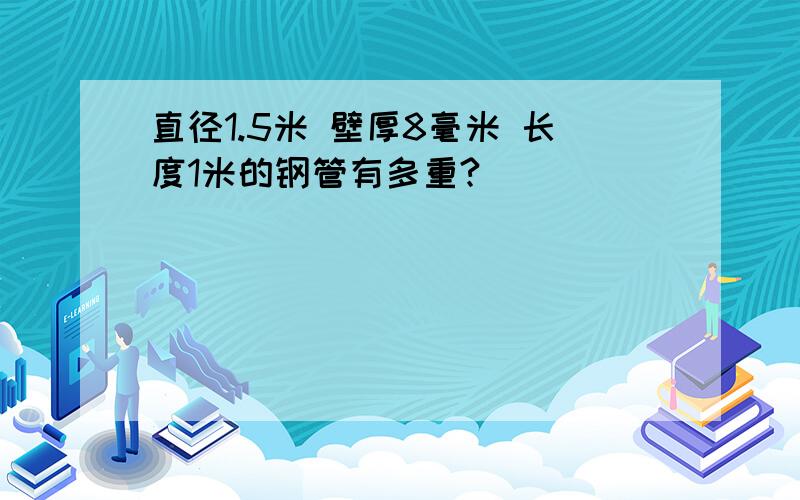 直径1.5米 壁厚8毫米 长度1米的钢管有多重?