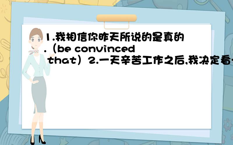 1.我相信你昨天所说的是真的.（be convinced that）2.一天辛苦工作之后,我决定看一些有趣的肥皂剧消遣一下.（amuse）3.当他突然转身时他看见黑暗中有一双眼睛正怒视着他.（动词-ing形式作宾补