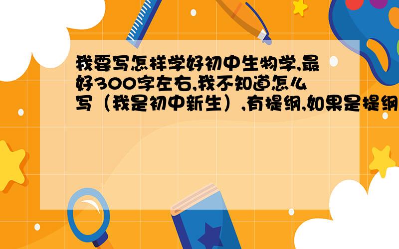 我要写怎样学好初中生物学,最好300字左右,我不知道怎么写（我是初中新生）,有提纲,如果是提纲请告诉我那个部分内容具体该写什么,