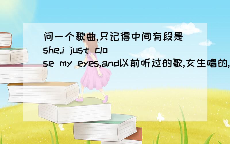 问一个歌曲,只记得中间有段是she.i just close my eyes,and以前听过的歌,女生唱的,只记得中间有段是she.i just close my eyes,and.