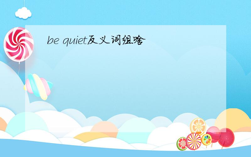 be quiet反义词组啥