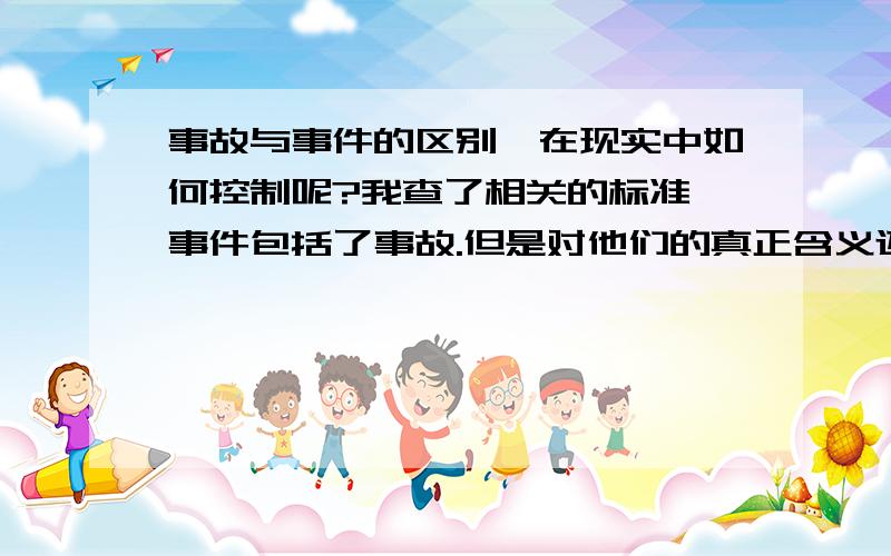 事故与事件的区别,在现实中如何控制呢?我查了相关的标准,事件包括了事故.但是对他们的真正含义还是不了解的,1、事件是不是还包括了一部分出现事故的征兆的事件呢,就是未遂事件.2、是