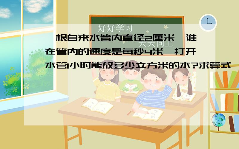 一根自来水管内直径2厘米,谁在管内的速度是每秒4米,打开水管1小时能放多少立方米的水?求算式,只要一些加减乘除,不要六年级下以上的不懂算式!