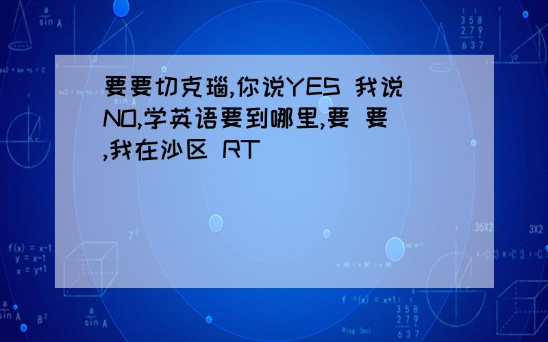 要要切克瑙,你说YES 我说NO,学英语要到哪里,要 要,我在沙区 RT