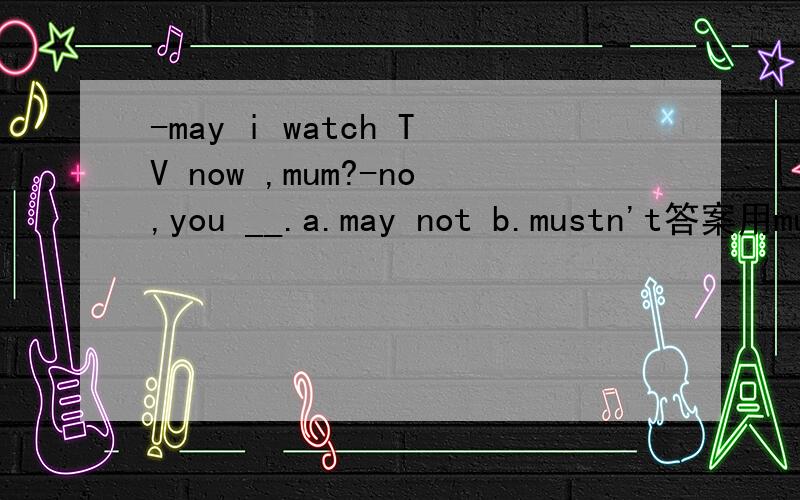 -may i watch TV now ,mum?-no,you __.a.may not b.mustn't答案用mustn't,但是感觉两个都可以,写出原因!