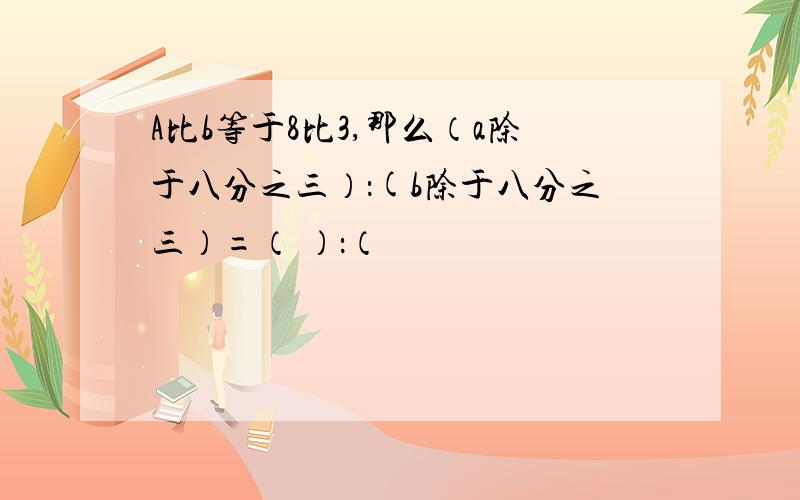 A比b等于8比3,那么（a除于八分之三）：(b除于八分之三）=（ ）：（