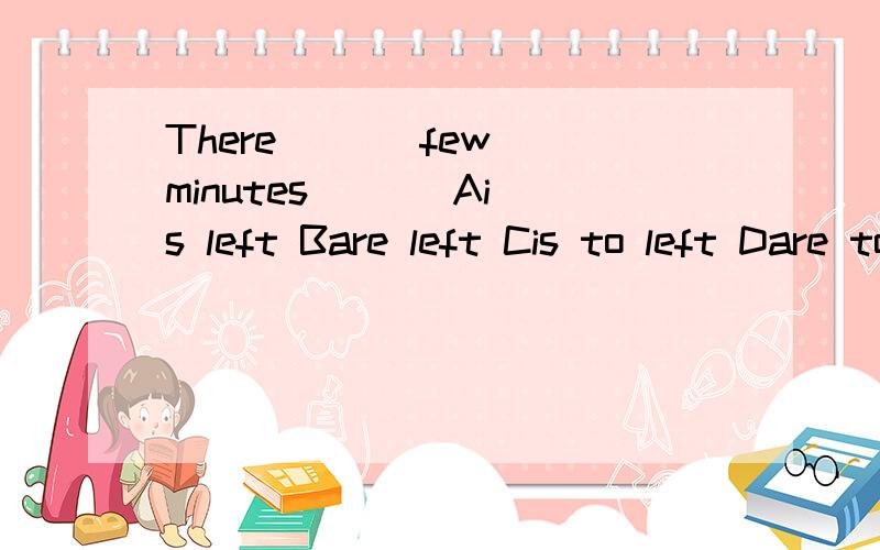 There [ ] few minutes [ ] Ais left Bare left Cis to left Dare to lef选哪个为什么啊,随便问下 There [ ] 5 dollars 里面谓语用IS还是ARE,我个人认为金钱,时间,长度作主语时要用IS,这里用ARE