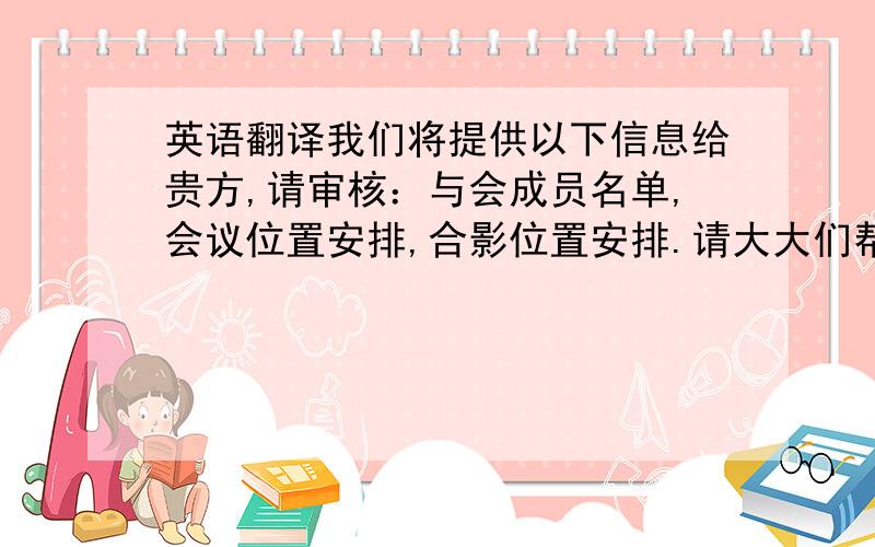 英语翻译我们将提供以下信息给贵方,请审核：与会成员名单,会议位置安排,合影位置安排.请大大们帮我翻译下上面的话