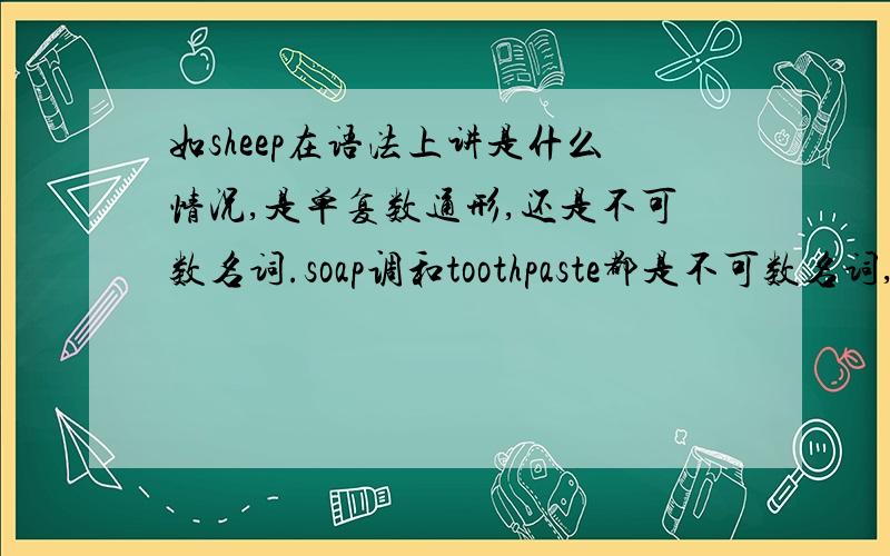 如sheep在语法上讲是什么情况,是单复数通形,还是不可数名词.soap调和toothpaste都是不可数名词,我想求不可数名词的修饰方法,比如说一支牙膏,一些冰激凌等等.还有sheep的问题.