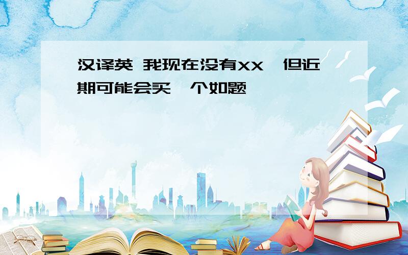 汉译英 我现在没有XX,但近期可能会买一个如题