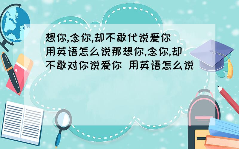 想你,念你,却不敢代说爱你 用英语怎么说那想你,念你,却不敢对你说爱你 用英语怎么说