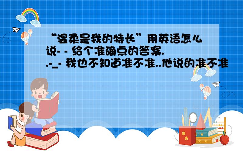 “温柔是我的特长”用英语怎么说- - 给个准确点的答案..-_- 我也不知道准不准..他说的准不准